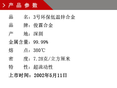 品 名：3号环保低温锌合金 品 牌：俊霖合金 产 地：深圳 金属含量：99.99% 熔 点：380℃ 密 度：7.28克/立方厘米特 性：超流动性 上市时间：2002年5月11日