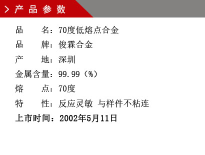 品 名：70度低熔点合金 品 牌：俊霖合金 产 地：深圳 金属含量：99.99（%） 熔 点：70度特 性：反应灵敏 与样件不粘连 上市时间：2002年5月11日