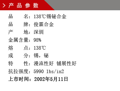 品 名：138℃锡铋合金 品 牌：俊霖合金 产 地：深圳 锡 含 量：98% 熔 点：138℃ 硬 度：1.92莫氏 成 分：锡，铋 抗拉强度：5990 lbs/in2 上市时间：2002年5月11日