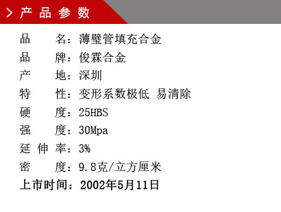 品 名：薄璧管填充合金 品 牌：俊霖合金 产 地：深圳特 性：变形系数极低 易清除 硬 度：25HBS 强 度：30Mpa 延 伸 率：3% 密 度：9.8克/立方厘米 上市时间：2002年5月11日