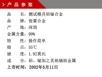 品 名：测试模具铅铋合金 品 牌：俊霖合金 产 地：深圳 金属含量：99%特 性：操作简单 熔 点：55℃ 硬 度：1.92莫氏 成 分：铅、铋加之其他辅助金属 上市时间：2002年5月11日