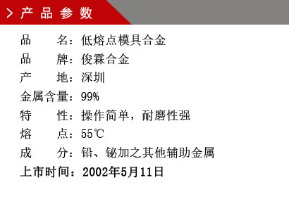 品 名：低熔点模具合金 品 牌：俊霖合金 产 地：深圳 金属含量：99%特 性：操作简单，耐磨性强 熔 点：55℃ 成 分：铅、铋加之其他辅助金属 上市时间：2002年5月11日