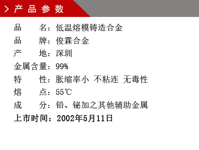 品 名：低温熔模铸造合金 品 牌：俊霖合金 产 地：深圳 金属含量：99%特 性：胀缩率小 不粘连 无毒性 熔 点：55℃ 成 分：铅、铋加之其他辅助金属 上市时间：2002年5月11日