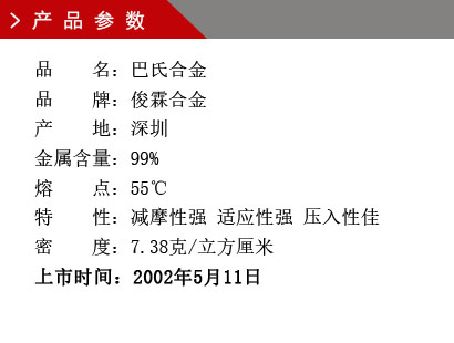 品 名：巴氏合金 品 牌：俊霖合金 产 地：深圳 金属含量：99% 熔 点：55℃ 特 性：减摩性强 适应性强 压入性佳 密 度：7.38克/立方厘米 上市时间：2002年5月11日