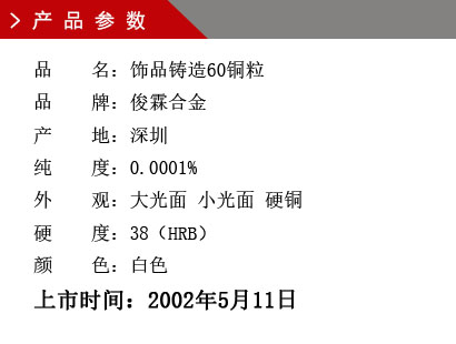 品 名：饰品铸造60铜粒 品 牌：俊霖合金 产 地：深圳 纯 度：0.0001% 外 观：大光面 小光面 硬铜 硬 度：38（HRB） 颜 色：白色上市时间：2002年5月11日