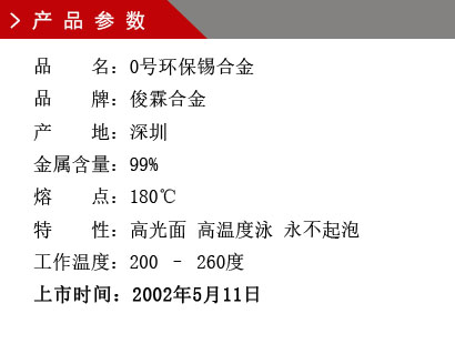 品 名:0号环保锡合金 品 牌:俊霖合金 产 地:深圳 金属含量:99% 熔 点:180℃特 性:高光面 工作温度:200 – 260度 上市时间:2002年5月11日 品 名:0号环保锡合金 品 牌:俊霖合金 产 地:深圳 金属含量:99% 熔 点:180℃特 性:高光面 工作温度:200 – 260度 上市时间:2002年5月11日