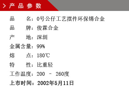 品 名:0号公仔工艺摆件环保锡合金 品 牌:俊霖合金 产 地:深圳 金属含量:99% 熔 点:180℃特 性:比重轻 不起泡 工作温度:200 – 260度 上市时间:2002年5月11日 品 名:0号公仔工艺摆件环保锡合金 品 牌:俊霖合金 产 地:深圳 金属含量:99% 熔 点:180℃特 性:比重轻 不起泡 工作温度:200 – 260度 上市时间:2002年5月11日