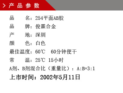 品 名：254平面AB胶 品 牌：俊霖合金 产 地：深圳 颜 色：白色 最佳温度：60℃ 60分钟便干 常 温：25℃ 15小时 A剂、B剂混合比（重量比）：A:B=3:1上市时间：2002年5月11日