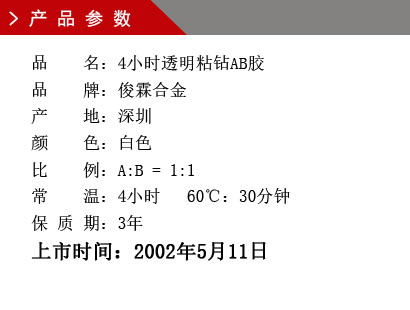 品 名：4小时透明粘钻AB胶 品 牌：俊霖合金 产 地：深圳 颜 色：白色 比 例：A:B = 1:1 常 温：4小时 60℃：30分钟 保 质 期：3年上市时间：2002年5月11日