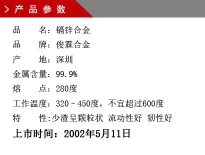 品 名：镉锌合金 品 牌：俊霖合金 产 地：深圳 金属含量：99.9% 熔 点：280度 工作温度：320–450度，不宜超过600度特 性:渣少且渣呈颗粒状 流动性好 韧性好上市时间：2002年5月11日