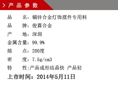 品 名：镉锌合金灯饰摆件专用料 品 牌：俊霖合金 产 地：深圳 金属含量：99.9% 熔 点：280度 密 度：7.5g/cm3特 性:产品成形结晶快 产品轻上市时间：2014年5月11日