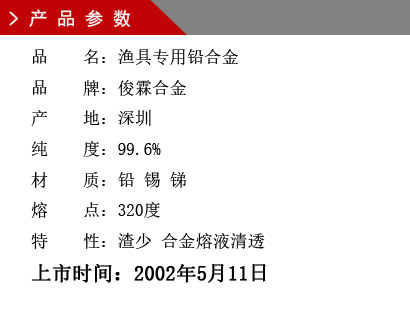 品 名：渔具专用铅合金 品 牌：俊霖合金 产 地：深圳 纯 度：99.6% 材 质：铅 锡 锑 熔 点：320度 特 性：渣少 合金熔液清透上市时间：2002年5月11日