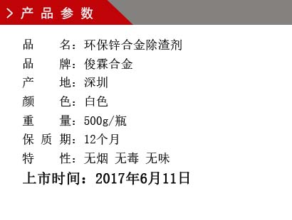 品 名：环保锌合金除渣剂 品 牌：俊霖合金 产 地：深圳 颜 色：白色 重 量：500g/瓶 保 质 期：12个月 特 性：无烟 无毒 无味上市时间：2017年6月11日