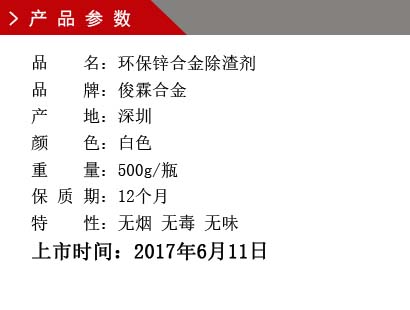 品 名：环保锌合金除渣剂 品 牌：俊霖合金 产 地：深圳 颜 色：白色 重 量：500g/瓶 保 质 期：12个月 特 性：无烟 无毒 无味上市时间：2017年6月11日