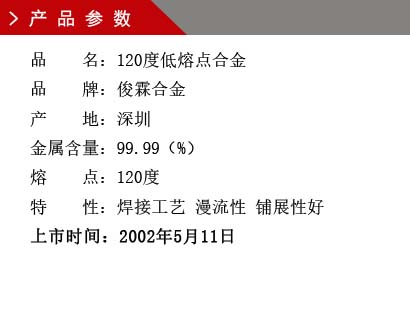 品 名：120度低熔点合金 品 牌：俊霖合金 产 地：深圳 金属含量：99.99（%） 熔 点：92度特 性：焊接工艺 漫流性 铺展性好 上市时间：2002年5月11日